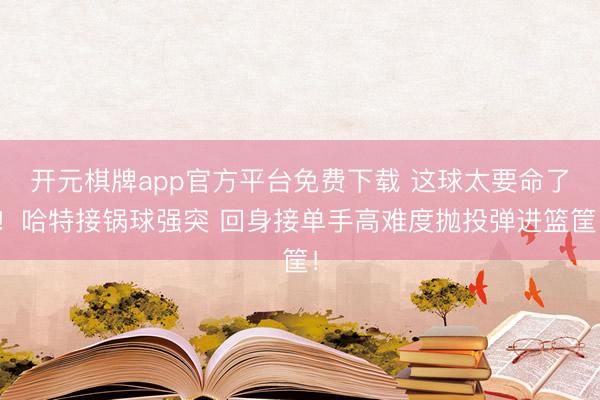 开元棋牌app官方平台免费下载 这球太要命了！哈特接锅球强突 回身接单手高难度抛投弹进篮筐！
