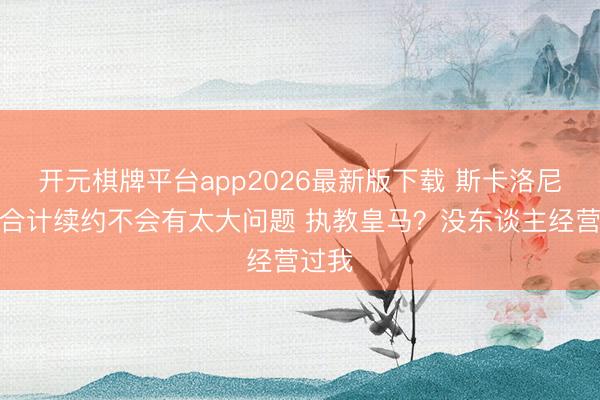 开元棋牌平台app2026最新版下载 斯卡洛尼：我合计续约不会有太大问题 执教皇马？没东谈主经营过我