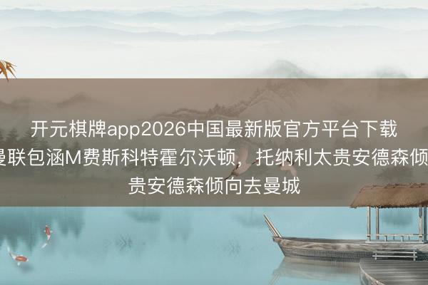 开元棋牌app2026中国最新版官方平台下载 记者：曼联包涵M费斯科特霍尔沃顿，托纳利太贵安德森倾向去曼城