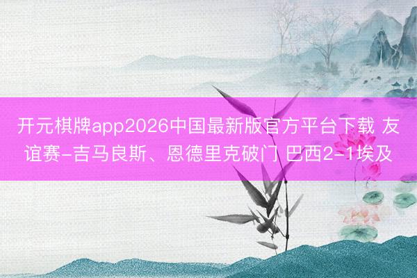 开元棋牌app2026中国最新版官方平台下载 友谊赛-吉马良斯、恩德里克破门 巴西2-1埃及