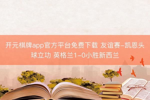 开元棋牌app官方平台免费下载 友谊赛-凯恩头球立功 英格兰1-0小胜新西兰