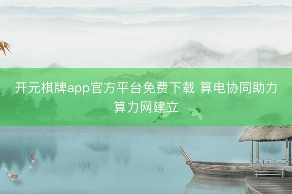 开元棋牌app官方平台免费下载 算电协同助力算力网建立