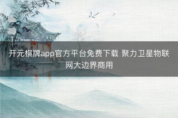 开元棋牌app官方平台免费下载 聚力卫星物联网大边界商用