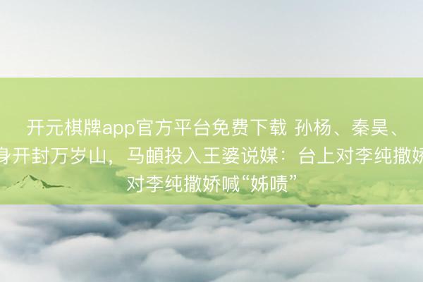开元棋牌app官方平台免费下载 孙杨、秦昊、伊能静现身开封万岁山，马頔投入王婆说媒：台上对李纯撒娇喊“姊啧”