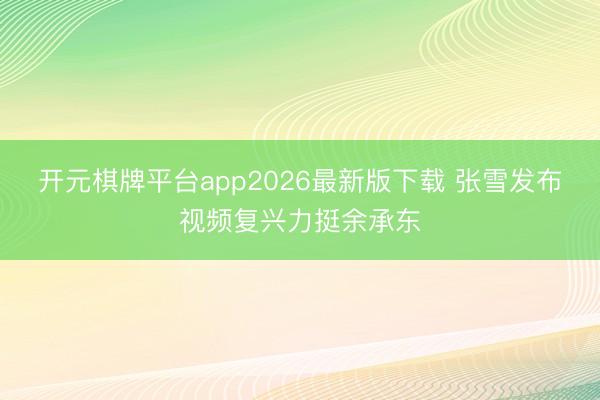 开元棋牌平台app2026最新版下载 张雪发布视频复兴力挺余承东