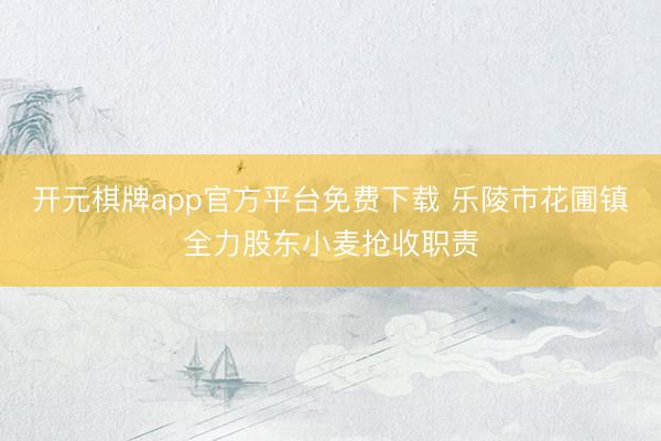 开元棋牌app官方平台免费下载 乐陵市花圃镇全力股东小麦抢收职责