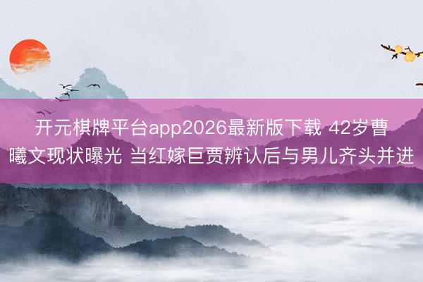 开元棋牌平台app2026最新版下载 42岁曹曦文现状曝光 当红嫁巨贾辨认后与男儿齐头并进