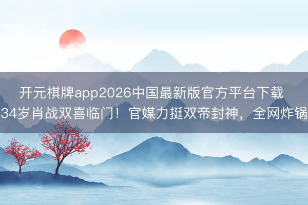 开元棋牌app2026中国最新版官方平台下载 34岁肖战双喜临门！官媒力挺双帝封神，全网炸锅