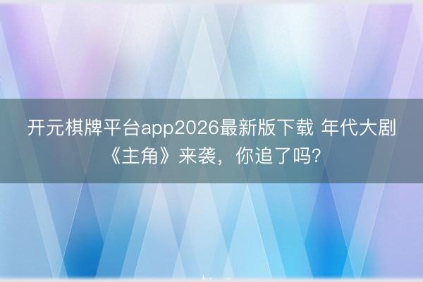 开元棋牌平台app2026最新版下载 年代大剧《主角》来袭，你追了吗？