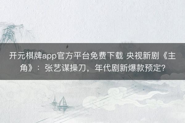 开元棋牌app官方平台免费下载 央视新剧《主角》：张艺谋操刀，年代剧新爆款预定？