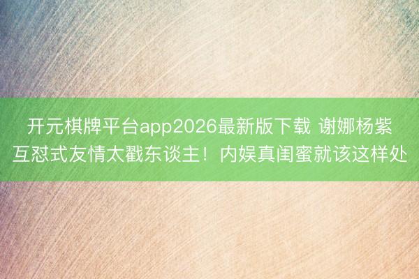 开元棋牌平台app2026最新版下载 谢娜杨紫互怼式友情太戳东谈主！内娱真闺蜜就该这样处