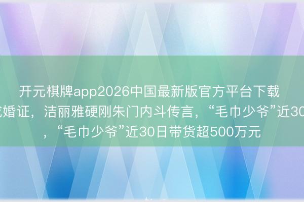 开元棋牌app2026中国最新版官方平台下载 晒DNA论说、亮成婚证，洁丽雅硬刚朱门内斗传言，“毛巾少爷”近30日带货超500万元