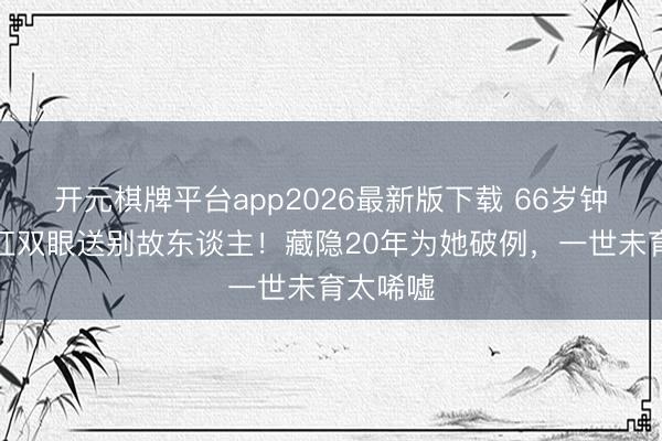 开元棋牌平台app2026最新版下载 66岁钟楚红哭红双眼送别故东谈主！藏隐20年为她破例，一世未育太唏嘘