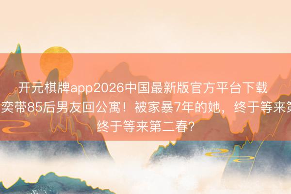 开元棋牌app2026中国最新版官方平台下载 48岁黄奕带85后男友回公寓！被家暴7年的她，终于等来第二春？