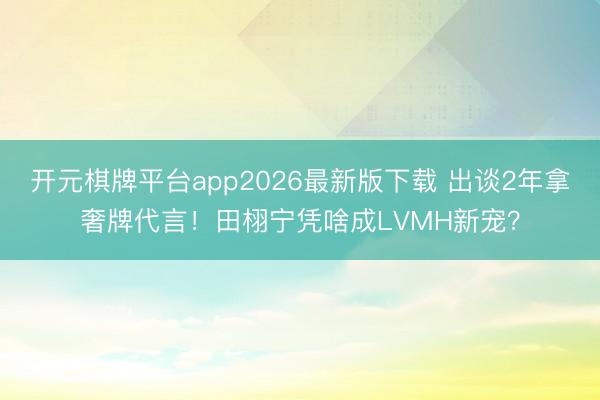 开元棋牌平台app2026最新版下载 出谈2年拿奢牌代言！田栩宁凭啥成LVMH新宠？