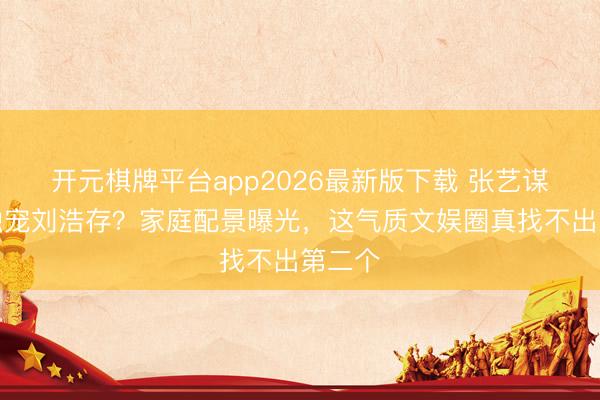 开元棋牌平台app2026最新版下载 张艺谋为啥独宠刘浩存？家庭配景曝光，这气质文娱圈真找不出第二个