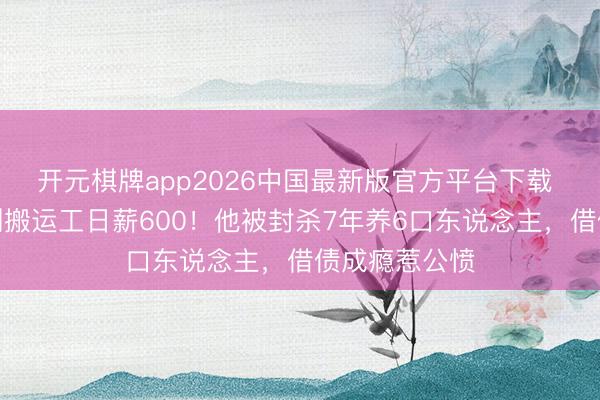 开元棋牌app2026中国最新版官方平台下载 从顶流偶像到搬运工日薪600！他被封杀7年养6口东说念主，借债成瘾惹公愤