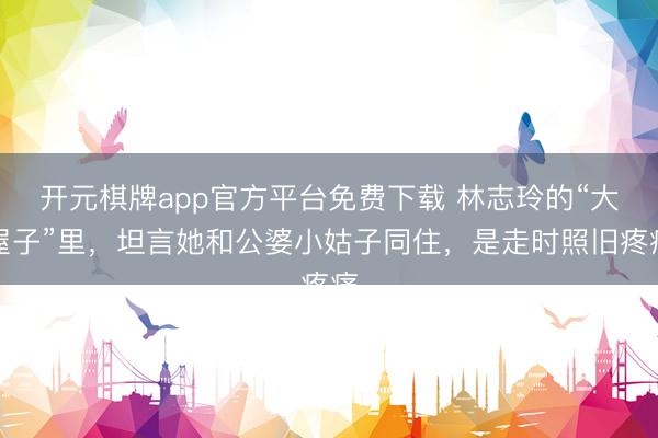 开元棋牌app官方平台免费下载 林志玲的“大屋子”里，坦言她和公婆小姑子同住，是走时照旧疼痛