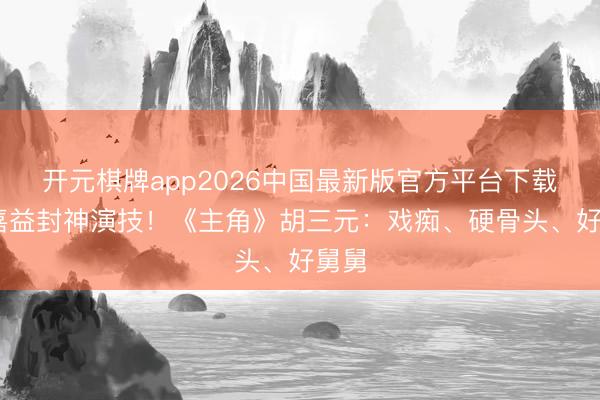 开元棋牌app2026中国最新版官方平台下载 张嘉益封神演技！《主角》胡三元：戏痴、硬骨头、好舅舅