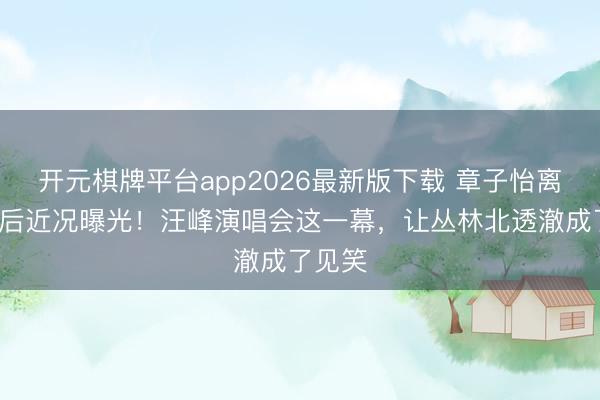 开元棋牌平台app2026最新版下载 章子怡离异2年后近况曝光！汪峰演唱会这一幕，让丛林北透澈成了见笑