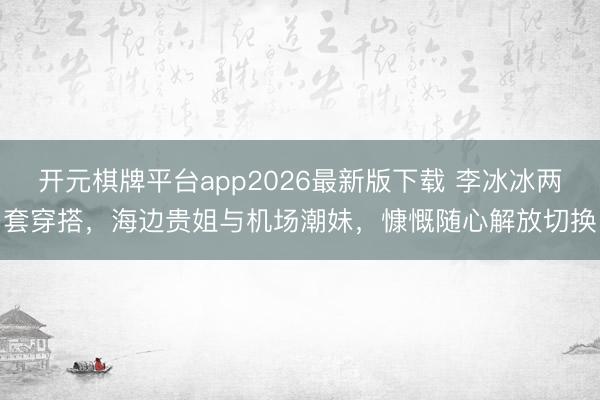 开元棋牌平台app2026最新版下载 李冰冰两套穿搭，海边贵姐与机场潮妹，慷慨随心解放切换