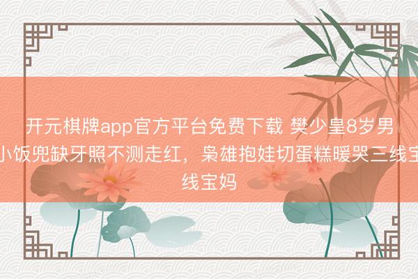 开元棋牌app官方平台免费下载 樊少皇8岁男儿小饭兜缺牙照不测走红，枭雄抱娃切蛋糕暖哭三线宝妈