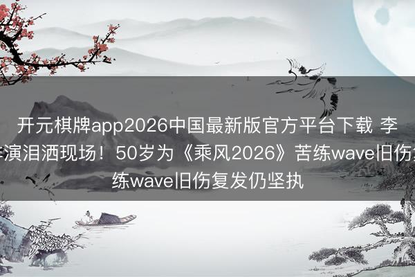 开元棋牌app2026中国最新版官方平台下载 李小冉素颜排演泪洒现场！50岁为《乘风2026》苦练wave旧伤复发仍坚执