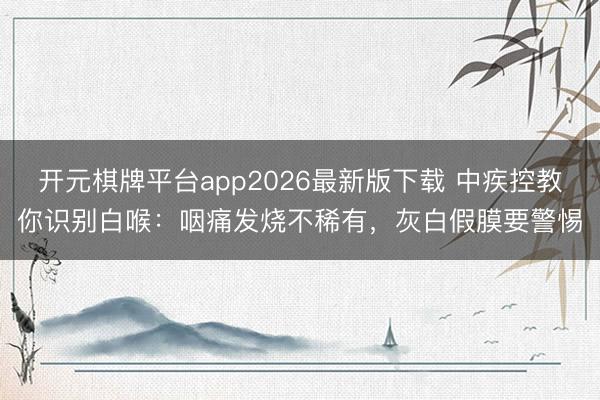 开元棋牌平台app2026最新版下载 中疾控教你识别白喉：咽痛发烧不稀有，灰白假膜要警惕