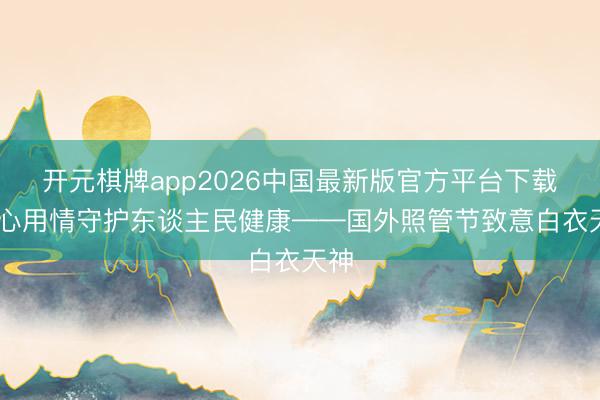 开元棋牌app2026中国最新版官方平台下载 全心用情守护东谈主民健康——国外照管节致意白衣天神
