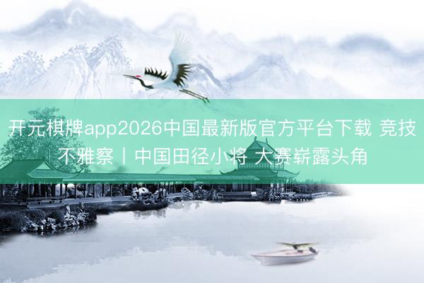 开元棋牌app2026中国最新版官方平台下载 竞技不雅察丨中国田径小将 大赛崭露头角