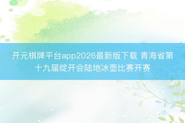 开元棋牌平台app2026最新版下载 青海省第十九届绽开会陆地冰壶比赛开赛
