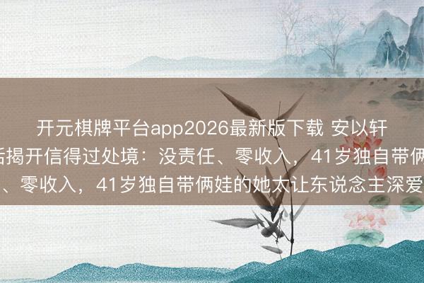 开元棋牌平台app2026最新版下载 安以轩复出拍MV，好友一句话揭开信得过处境：没责任、零收入，41岁独自带俩娃的她太让东说念主深爱