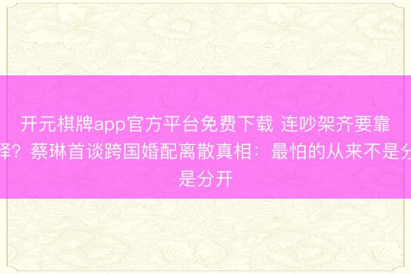 开元棋牌app官方平台免费下载 连吵架齐要靠翻译？蔡琳首谈跨国婚配离散真相：最怕的从来不是分开