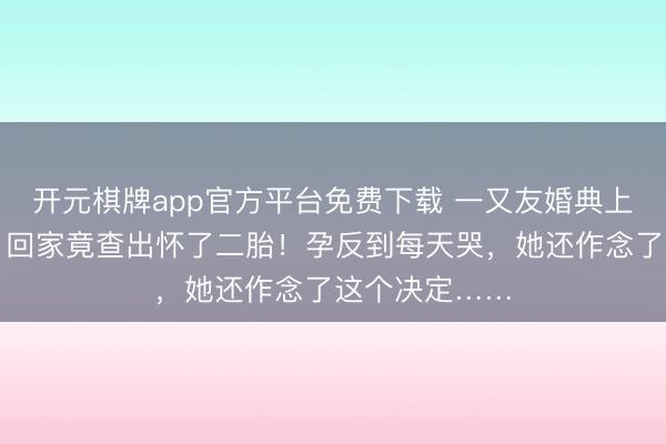 开元棋牌app官方平台免费下载 一又友婚典上多喝了几杯，回家竟查出怀了二胎！孕反到每天哭，她还作念了这个决定……