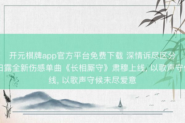 开元棋牌app官方平台免费下载 深情诉尽区分执念|歌手田露全新伤感单曲《长相厮守》肃穆上线， 以歌声守候未尽爱意