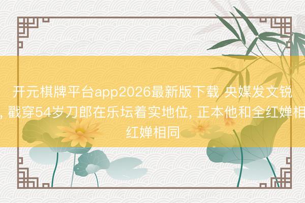 开元棋牌平台app2026最新版下载 央媒发文锐评， 戳穿54岁刀郎在乐坛着实地位， 正本他和全红婵相同
